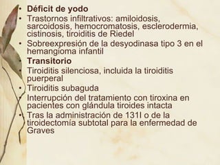 Déficit de yodo Trastornos infiltrativos: amiloidosis, sarcoidosis, hemocromatosis, esclerodermia, cistinosis, tiroiditis de Riedel Sobreexpresión de la desyodinasa tipo 3 en el hemangioma infantil Transitorio Tiroiditis silenciosa, incluida la tiroiditis puerperal Tiroiditis subaguda Interrupción del tratamiento con tiroxina en pacientes con glándula tiroides intacta Tras la administración de 131I o de la tiroidectomía subtotal para la enfermedad de Graves 