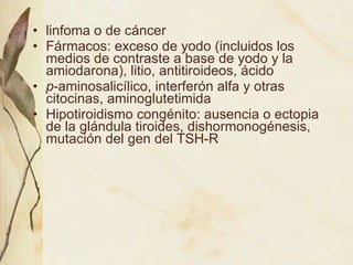 linfoma o de cáncer Fármacos: exceso de yodo (incluidos los medios de contraste a base de yodo y la amiodarona), litio, antitiroideos, ácido p -aminosalicílico, interferón alfa y otras citocinas, aminoglutetimida Hipotiroidismo congénito: ausencia o ectopia de la glándula tiroides, dishormonogénesis, mutación del gen del TSH-R 