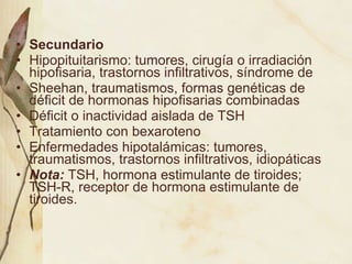 Secundario Hipopituitarismo: tumores, cirugía o irradiación hipofisaria, trastornos infiltrativos, síndrome de Sheehan, traumatismos, formas genéticas de déficit de hormonas hipofisarias combinadas Déficit o inactividad aislada de TSH Tratamiento con bexaroteno Enfermedades hipotalámicas: tumores, traumatismos, trastornos infiltrativos, idiopáticas Nota:  TSH, hormona estimulante de tiroides; TSH-R, receptor de hormona estimulante de tiroides. 