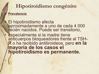 Hipotiroidismo congénito Prevalencia El hipotiroidismo afecta aproximadamente a uno de cada 4 000 recién nacidos. Puede ser transitorio, especialmente si la madre tiene anticuerpos bloqueadores frente al TSH-R o ha recibido antitiroideos, pero  en la mayoría de los casos el hipotiroidismo es permanente.  .   