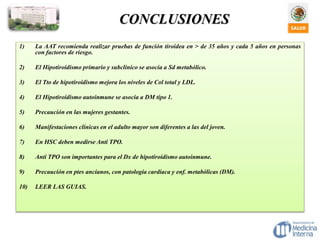 CONCLUSIONES
1) La AAT recomienda realizar pruebas de función tiroidea en > de 35 años y cada 5 años en personas
con factores de riesgo.
2) El Hipotiroidismo primario y subclínico se asocia a Sd metabólico.
3) El Tto de hipotiroidismo mejora los niveles de Col total y LDL.
4) El Hipotiroidismo autoinmune se asocia a DM tipo 1.
5) Precaución en las mujeres gestantes.
6) Manifestaciones clínicas en el adulto mayor son diferentes a las del joven.
7) En HSC deben medirse Anti TPO.
8) Anti TPO son importantes para el Dx de hipotiroidismo autoinmune.
9) Precaución en ptes ancianos, con patología cardiaca y enf. metabólicas (DM).
10) LEER LAS GUIAS.
 