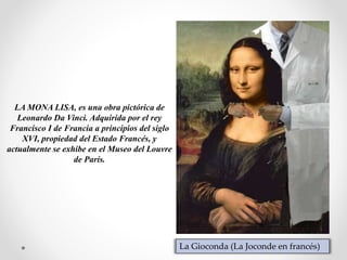 LA MONA LISA, es una obra pictórica de
Leonardo Da Vinci. Adquirida por el rey
Francisco I de Francia a principios del siglo
XVI, propiedad del Estado Francés, y
actualmente se exhibe en el Museo del Louvre
de París.
La Gioconda (La Joconde en francés)
 