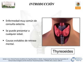  Enfermedad muy común de
consulta externa.
 Se puede presentar a
cualquier edad.
 Causas evitables de retraso
mental.
Garber J et al. Clinical Practice Guidelines for Hypothyroidism in Adults: Cosponsored by the American Association of
Clinical Endocrinologists and the American Thyroid Association. THYROID 2012; 22(12): 1200-37.
INTRODUCCIÓN
Thyreoeides
 