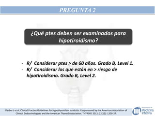 PREGUNTA 2
¿Qué ptes deben ser examinados para
hipotiroidismo?
- R/ Considerar ptes > de 60 años. Grado B, Level 1.
- R/ Considerar los que están en > riesgo de
hipotiroidismo. Grado B, Level 2.
Garber J et al. Clinical Practice Guidelines for Hypothyroidism in Adults: Cosponsored by the American Association of
Clinical Endocrinologists and the American Thyroid Association. THYROID 2012; 22(12): 1200-37.
 