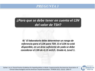 PREGUNTA 3
¿Para que se debe tener en cuenta el LSN
del valor de TSH?
R/ El laboratorio debe determinar un rango de
referencia para el LSN para TSH. Si el LSN no está
disponible, en un área suficiente de yodo se debe
considerar el LSN de 4,12 mUI/L. Grado A, Level 1.
Garber J et al. Clinical Practice Guidelines for Hypothyroidism in Adults: Cosponsored by the American Association of
Clinical Endocrinologists and the American Thyroid Association. THYROID 2012; 22(12): 1200-37.
 