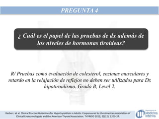 PREGUNTA 4
R/ Pruebas como evaluación de colesterol, enzimas musculares y
retardo en la relajación de reflejos no deben ser utilizados para Dx
hipotiroidismo. Grado B, Level 2.
Garber J et al. Clinical Practice Guidelines for Hypothyroidism in Adults: Cosponsored by the American Association of
Clinical Endocrinologists and the American Thyroid Association. THYROID 2012; 22(12): 1200-37.
¿ Cuál es el papel de las pruebas de dx además de
los niveles de hormonas tiroideas?
 
