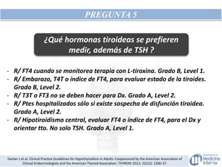 PREGUNTA 5
¿Qué hormonas tiroideas se prefieren
medir, además de TSH ?
- R/ FT4 cuando se monitorea terapia con L-tiroxina. Grado B, Level 1.
- R/ Embarazo, T4T o índice de FT4, para evaluar estado de la tiroides.
Grado B, Level 2.
- R/ T3T o FT3 no se deben hacer para Dx. Grado A, Level 2.
- R/ Ptes hospitalizados sólo si existe sospecha de disfunción tiroidea.
Grado A, Level 2.
- R/ Hipotiroidismo central, evaluar FT4 o índice de FT4, para el Dx y
orientar tto. No solo TSH. Grado A, Level 1.
Garber J et al. Clinical Practice Guidelines for Hypothyroidism in Adults: Cosponsored by the American Association of
Clinical Endocrinologists and the American Thyroid Association. THYROID 2012; 22(12): 1200-37.
 