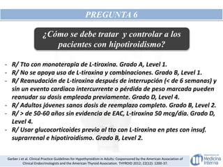 PREGUNTA 6
¿Cómo se debe tratar y controlar a los
pacientes con hipotiroidismo?
- R/ Tto con monoterapia de L-tiroxina. Grado A, Level 1.
- R/ No se apoya uso de L-tiroxina y combinaciones. Grado B, Level 1.
- R/ Reanudación de L-tiroxina después de interrupción (< de 6 semanas) y
sin un evento cardiaco intercurrente o pérdida de peso marcada pueden
reanudar su dosis empleada previamente. Grado D, Level 4.
- R/ Adultos jóvenes sanos dosis de reemplazo completo. Grado B, Level 2.
- R/ > de 50-60 años sin evidencia de EAC, L-tiroxina 50 mcg/día. Grado D,
Level 4.
- R/ Usar glucocorticoides previo al tto con L-tiroxina en ptes con insuf.
suprarrenal e hipotiroidismo. Grado B, Level 2.
Garber J et al. Clinical Practice Guidelines for Hypothyroidism in Adults: Cosponsored by the American Association of
Clinical Endocrinologists and the American Thyroid Association. THYROID 2012; 22(12): 1200-37.
 