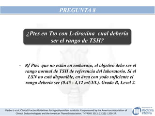 PREGUNTA 8
¿Ptes en Tto con L-tiroxina cual debería
ser el rango de TSH?
- R/ Ptes que no están en embarazo, el objetivo debe ser el
rango normal de TSH de referencia del laboratorio. Si el
LSN no está disponible, en área con yodo suficiente el
rango debería ser (0.45 - 4,12 mUI/L). Grado B, Level 2.
Garber J et al. Clinical Practice Guidelines for Hypothyroidism in Adults: Cosponsored by the American Association of
Clinical Endocrinologists and the American Thyroid Association. THYROID 2012; 22(12): 1200-37.
 