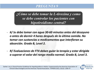 PREGUNTA 9
- R/ Se debe tomar con agua 30-60 minutos antes del desayuno
o antes de dormir 4 horas después de la última comida. No
tomar con sustancias o medicamentos que interfieran su
absorción. Grado B, Level 2.
- R/ Evaluaciones de FT4 deben guiar la terapia y estar dirigida
a superar el valor del rango medio normal. Grado B, Level 3.
Garber J et al. Clinical Practice Guidelines for Hypothyroidism in Adults: Cosponsored by the American Association of
Clinical Endocrinologists and the American Thyroid Association. THYROID 2012; 22(12): 1200-37.
¿Cómo se debe tomar la L-tiroxina y como
se debe controlar los pacientes con
hipotiroidismo central?
 