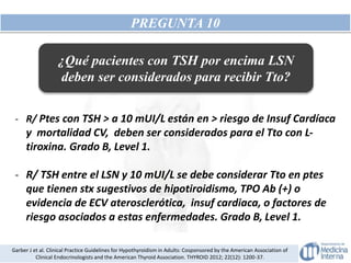 PREGUNTA 10
- R/ Ptes con TSH > a 10 mUI/L están en > riesgo de Insuf Cardíaca
y mortalidad CV, deben ser considerados para el Tto con L-
tiroxina. Grado B, Level 1.
- R/ TSH entre el LSN y 10 mUI/L se debe considerar Tto en ptes
que tienen stx sugestivos de hipotiroidismo, TPO Ab (+) o
evidencia de ECV aterosclerótica, insuf cardiaca, o factores de
riesgo asociados a estas enfermedades. Grado B, Level 1.
Garber J et al. Clinical Practice Guidelines for Hypothyroidism in Adults: Cosponsored by the American Association of
Clinical Endocrinologists and the American Thyroid Association. THYROID 2012; 22(12): 1200-37.
¿Qué pacientes con TSH por encima LSN
deben ser considerados para recibir Tto?
 