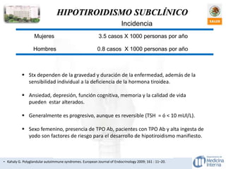 HIPOTIROIDISMO SUBCLÍNICO
- Kahaly G. Polyglandular autoimmune syndromes. European Journal of Endocrinology 2009; 161 : 11–20.
Incidencia
Mujeres 3.5 casos X 1000 personas por año
Hombres 0.8 casos X 1000 personas por año
 Stx dependen de la gravedad y duración de la enfermedad, además de la
sensibilidad individual a la deficiencia de la hormona tiroidea.
 Ansiedad, depresión, función cognitiva, memoria y la calidad de vida
pueden estar alterados.
 Generalmente es progresivo, aunque es reversible (TSH = ó < 10 mUl/L).
 Sexo femenino, presencia de TPO Ab, pacientes con TPO Ab y alta ingesta de
yodo son factores de riesgo para el desarrollo de hipotiroidismo manifiesto.
 