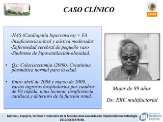 CASO CLÍNICO
- Merino J, Espejo B, Ferreiro P. Deterioro de la función renal asociado con hipotiroidismo Nefrología
2010;30(3):378-80.
-HAS (Cardiopatía hipertensiva) + FA
-Insuficiencia mitral y aórtica moderadas
-Enfermedad cerebral de pequeño vaso
-Síndrome de hipoventilación-obesidad.
• Qx: Colecistectomía (2008), Creatinina
plasmática normal para la edad.
• Entre abril de 2008 y marzo de 2009,
varios ingresos hospitalarios por cuadros
de FA rápida, ictus lacunar, insuficiencia
cardíaca y deterioro de la función renal.
Mujer de 89 años
Dx: ERC multifactorial
 