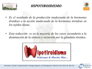 Almandoz J, Gharib H. Hypothyroidism: Etiology, Diagnosis, and Management. Med Clin N Am 2012; 96: 203–221
HIPOTIROIDISMO
• Es el resultado de la producción inadecuada de la hormonas
tiroideas o la acción inadecuada de la hormonas tiroideas en
los tejidos diana.
• Esta reducción es en la mayoría de los casos secundaria a la
disminución de la síntesis y secreción por la glándula tiroidea.
 