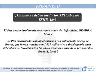 PREGUNTA 11
R/ Ptes aborto involuntario recurrente, con o sin infertilidad. GRADO A,
Level 2
R/ Ptes embarazadas con hipotiroidismo con antecedente de enf. de
Graves, que fueron tratados con I-131 radioactivo o tiroidectomía antes
del embarazo. Inicialmente a las 20-26 semanas o durante el 1er trimestre.
Grado A, Level 2
Garber J et al. Clinical Practice Guidelines for Hypothyroidism in Adults: Cosponsored by the American Association of
Clinical Endocrinologists and the American Thyroid Association. THYROID 2012; 22(12): 1200-37.
¿Cuando se deben medir los TPO Ab y los
TSHR Abs?
 