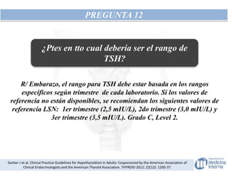 PREGUNTA 12
R/ Embarazo, el rango para TSH debe estar basada en los rangos
específicos según trimestre de cada laboratorio. Si los valores de
referencia no están disponibles, se recomiendan los siguientes valores de
referencia LSN: 1er trimestre (2,5 mIU/L), 2do trimestre (3,0 mIU/L) y
3er trimestre (3,5 mIU/L). Grado C, Level 2.
Garber J et al. Clinical Practice Guidelines for Hypothyroidism in Adults: Cosponsored by the American Association of
Clinical Endocrinologists and the American Thyroid Association. THYROID 2012; 22(12): 1200-37.
¿Ptes en tto cual debería ser el rango de
TSH?
 