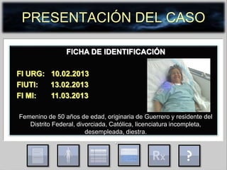 PRESENTACIÓN DEL CASO
FICHA DE IDENTIFICACIÓN
FI URG: 10.02.2013
FIUTI: 13.02.2013
FI MI: 11.03.2013
Femenino de 50 años de edad, originaria de Guerrero y residente del
Distrito Federal, divorciada, Católica, licenciatura incompleta,
desempleada, diestra.
.
 