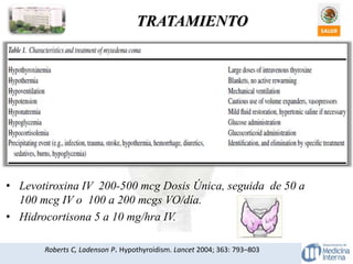 TRATAMIENTO
Roberts C, Ladenson P. Hypothyroidism. Lancet 2004; 363: 793–803
• Levotiroxina IV 200-500 mcg Dosis Única, seguida de 50 a
100 mcg IV o 100 a 200 mcgs VO/día.
• Hidrocortisona 5 a 10 mg/hra IV.
 