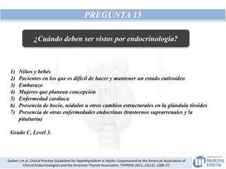 PREGUNTA 15
1) Niños y bebés
2) Pacientes en los que es difícil de hacer y mantener un estado eutiroideo
3) Embarazo
4) Mujeres que planean concepción
5) Enfermedad cardíaca
6) Presencia de bocio, nódulos u otros cambios estructurales en la glándula tiroides
7) Presencia de otras enfermedades endocrinas (trastornos suprarrenales y la
pituitaria)
Grado C, Level 3.
Garber J et al. Clinical Practice Guidelines for Hypothyroidism in Adults: Cosponsored by the American Association of
Clinical Endocrinologists and the American Thyroid Association. THYROID 2012; 22(12): 1200-37.
¿Cuándo deben ser vistos por endocrinología?
 