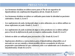 PREGUNTA 16
- Las hormonas tiroideas no deben usarse para el Tto de stx sugestivos de
hipotiroidismo sin confirmación bioquímica del dx. Grado B, Level 2
- Las hormonas tiroideas no deben ser utilizados para tratar la obesidad en pacientes
eutiroideos. Grado A, Level 2
- Los suplementos de yodo, incluyendo algas u otros alimentos, no se deben utilizar en
áreas suficientes en yodo. Grado C, Level 3
- Los suplementos de yodo en forma de algas u otros productos no se deben utilizar
para el tto de la deficiencia de yodo en mujeres embarazadas. Grado D, Level 4
- Selenio no debe ser utilizado para prevención o Tto. Grado B, Level 2
- Suplementos dietéticos y nutracéuticos para el hipotiroidismo disponibles en el
mercado no son un remedio y tienen posibles efectos secundarios de diversos
preparados especialmente los que contienen yodo o ser adulterado con L-tiroxina o L-
triyodotironina. Grado D, Level 4.
Garber J et al. Clinical Practice Guidelines for Hypothyroidism in Adults: Cosponsored by the American Association of
Clinical Endocrinologists and the American Thyroid Association. THYROID 2012; 22(12): 1200-37.
 