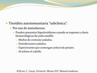  Tiroiditis autoinmunitaria “subclínica”:
 Por uso de amiodarona:
 Pueden presentar hipotiroidismo cuando se exponen a dosis
farmacológicas de yodo estable:
 Medios de contraste yodados.
 Desinfectantes yodados.
 Expectorantes que contengan yoduro de potasio .
 Al teñirse el cabello.
d’Hyver, C. (2014). Geriatría. Mexico D.F: Manual moderno.
 