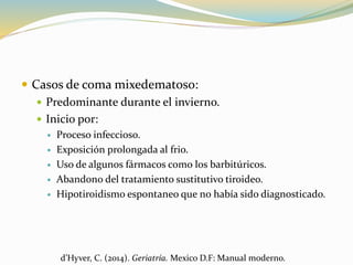  Casos de coma mixedematoso:
 Predominante durante el invierno.
 Inicio por:
 Proceso infeccioso.
 Exposición prolongada al frio.
 Uso de algunos fármacos como los barbitúricos.
 Abandono del tratamiento sustitutivo tiroideo.
 Hipotiroidismo espontaneo que no había sido diagnosticado.
d’Hyver, C. (2014). Geriatría. Mexico D.F: Manual moderno.
 
