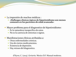  La impresión de muchos médicos :
 «Hallazgos clínicos típicos de hipotiroidismo son menos
comunes en los pacientes de edad avanzada»
 Mayor problema para el diagnostico de hipotiroidismo:
 Es la naturaleza inespecífica de estos.
 No es la carencia de síntomas o signos.
 Manifestaciones clínicas atribuidas a:
 Otras enfermedades crónicas.
 Uso de ciertos medicamentos.
 Existencia de depresión.
 Hay retraso del diagnostico.
d’Hyver, C. (2014). Geriatría. Mexico D.F: Manual moderno.
 