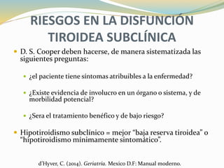 RIESGOS EN LA DISFUNCIÓN
TIROIDEA SUBCLÍNICA
 D. S. Cooper deben hacerse, de manera sistematizada las
siguientes preguntas:
 ¿el paciente tiene síntomas atribuibles a la enfermedad?
 ¿Existe evidencia de involucro en un órgano o sistema, y de
morbilidad potencial?
 ¿Sera el tratamiento benéfico y de bajo riesgo?
 Hipotiroidismo subclínico = mejor “baja reserva tiroidea” o
“hipotiroidismo mínimamente sintomático”.
d’Hyver, C. (2014). Geriatría. Mexico D.F: Manual moderno.
 