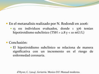  En el metanalisis realizado por N. Rodondi en 2006:
 13 011 individuos evaluados, donde 1 376 tenían
hipotiroidismo subclínico (TSH > 2.8 y < 10 mU/L)
 Conclusión:
 El hipotiroidismo subclínico se relaciona de manera
significativa con un incremento en el riesgo de
enfermedad coronaria.
d’Hyver, C. (2014). Geriatría. Mexico D.F: Manual moderno.
 
