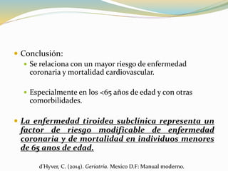  Conclusión:
 Se relaciona con un mayor riesgo de enfermedad
coronaria y mortalidad cardiovascular.
 Especialmente en los <65 años de edad y con otras
comorbilidades.
 La enfermedad tiroidea subclínica representa un
factor de riesgo modificable de enfermedad
coronaria y de mortalidad en individuos menores
de 65 anos de edad.
d’Hyver, C. (2014). Geriatría. Mexico D.F: Manual moderno.
 