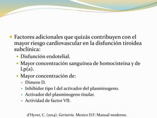  Factores adicionales que quizás contribuyen con el
mayor riesgo cardiovascular en la disfunción tiroidea
subclínica:
 Disfunción endotelial.
 Mayor concentración sanguínea de homocisteina y de
Lp(a).
 Mayor concentración de:
 Dimero D.
 Inhibidor tipo I del activador del plasminogeno.
 Activador del plasminogeno tisular.
 Actividad de factor VII.
d’Hyver, C. (2014). Geriatría. Mexico D.F: Manual moderno.
 