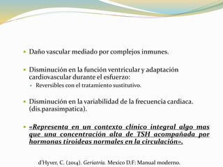  Daño vascular mediado por complejos inmunes.
 Disminución en la función ventricular y adaptación
cardiovascular durante el esfuerzo:
 Reversibles con el tratamiento sustitutivo.
 Disminución en la variabilidad de la frecuencia cardiaca.
(dis.parasimpatica).
 «Representa en un contexto clínico integral algo mas
que una concentración alta de TSH acompañada por
hormonas tiroideas normales en la circulación».
d’Hyver, C. (2014). Geriatría. Mexico D.F: Manual moderno.
 
