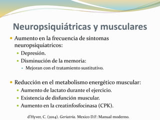 Neuropsiquiátricas y musculares
 Aumento en la frecuencia de síntomas
neuropsiquiatricos:
 Depresión.
 Disminución de la memoria:
 Mejoran con el tratamiento sustitutivo.
 Reducción en el metabolismo energético muscular:
 Aumento de lactato durante el ejercicio.
 Existencia de disfunción muscular.
 Aumento en la creatinfosfocinasa (CPK).
d’Hyver, C. (2014). Geriatría. Mexico D.F: Manual moderno.
 