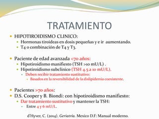 TRATAMIENTO
 HIPOTIROIDISMO CLINICO:
 Hormonas tiroideas en dosis pequeñas y e ir aumentando.
 T4 o combinación de T4 y T3.
 Paciente de edad avanzada <70 años:
 Hipotiroidismo manifiesto (TSH >10 mU/L) .
 Hipotiroidismo subclínico (TSH 4.5 a 10 mU/L).
 Deben recibir tratamiento sustitutivo:
 Basados en la reversibilidad de la dislipidemia coexistente.
 Pacientes >70 años:
 D.S. Cooper y B. Biondi: con hipotiroidismo manifiesto:
 Dar tratamiento sustitutivo y mantener la TSH:
 Entre 4 y 6 mU/L.
d’Hyver, C. (2014). Geriatría. Mexico D.F: Manual moderno.
 