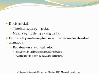  Dosis inicial:
 Tiroxina 12.5 a 25 mg/dia.
 Mezcla 25 mg de T4 y 5 mg de T3.
 La mezcla puede emplearse en los pacientes de edad
avanzada.
 Requiere un mayor cuidado:
 Fraccionar la dosis para evitar efectos.
 Aumentar la dosis cada 4 a 6 semanas.
d’Hyver, C. (2014). Geriatría. Mexico D.F: Manual moderno.
 