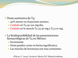  Dosis sustitutiva de T4:
 40% menor en el paciente anciano.
 Cuidado en T4 50-100 mg/dia.
 Cuidado en la mezcla T4 25-50 mg y T3 5-10 mg.
 La biodisponibilidad de las presentaciones
farmacológicas de T4 en México:
 Inconstante.
 Dosis pueden variar en forma significativa.
 Las mezclas de hormonas son mas constantes.
d’Hyver, C. (2014). Geriatría. Mexico D.F: Manual moderno.
 