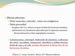  Efectos adversos:
 Dolor muscular y articular: tratar con analgésicos.
 Dolor precordial:
 Emplear solo T4 y reducir un poco la dosis de hormonas tiroideas.
 Administrar un tratamiento adecuado para la isquemia coronaria.
 Revascularización o bien angioplastia coronaria.
 Colestiramina, colestipol, hidroxido de aluminio, carbonato
de calcio, sucralfato, omeprazol, raloxifeno y sulfato ferroso,
leche de soya y el cafe, pueden disminuir la absorción de las
hormonas tiroideas.
d’Hyver, C. (2014). Geriatría. Mexico D.F: Manual moderno.
 