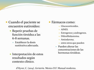  Cuando el paciente se
encuentre eutiroideo:
 Repetir pruebas de
función tiroidea a las
6-8 semanas.
 Establecer la dosis
sustitutiva adecuada.
 Interpretación de estos
resultados según
contexto clínico.
 Fármacos como:
 Glucocorticoides.
 AINES.
 Estrogenos y androgenos.
 Difenilhidantoina.
 Amiodarona.
 entre otros que pueden
 Pueden alterar las
concentraciones de las
hormonas tiroideas.
d’Hyver, C. (2014). Geriatría. Mexico D.F: Manual moderno.
 