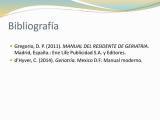 Bibliografía
 Gregorio, D. P. (2011). MANUAL DEL RESIDENTE DE GERIATRIA.
Madrid, España.: Ene Life Publicidad S.A. y Editores.
 d’Hyver, C. (2014). Geriatría. Mexico D.F: Manual moderno.
 