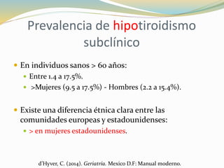Prevalencia de hipotiroidismo
subclínico
 En individuos sanos > 60 años:
 Entre 1.4 a 17.5%.
 >Mujeres (9.5 a 17.5%) - Hombres (2.2 a 15.4%).
 Existe una diferencia étnica clara entre las
comunidades europeas y estadounidenses:
 > en mujeres estadounidenses.
d’Hyver, C. (2014). Geriatría. Mexico D.F: Manual moderno.
 
