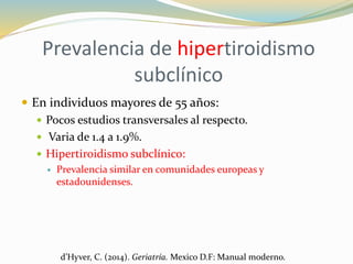 Prevalencia de hipertiroidismo
subclínico
 En individuos mayores de 55 años:
 Pocos estudios transversales al respecto.
 Varia de 1.4 a 1.9%.
 Hipertiroidismo subclínico:
 Prevalencia similar en comunidades europeas y
estadounidenses.
d’Hyver, C. (2014). Geriatría. Mexico D.F: Manual moderno.
 