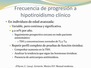 Frecuencia de progresión a
hipotiroidismo clínico
 En individuos de edad avanzada:
 Variable, pero continua y significativa.
 4 a 10% por año.
 Seguimiento prospectivo cercano en todo paciente
asintomático:
 > TSH y concentraciones normales de T3 y T4.
 Repetir perfil completo de pruebas de función tiroidea:
 Comprobar aumento en la TSH.
 Analizar la tendencia que sigan las hormonas tiroideas.
 Presencia de anticuerpos antitiroideos.
d’Hyver, C. (2014). Geriatría. Mexico D.F: Manual moderno.
 
