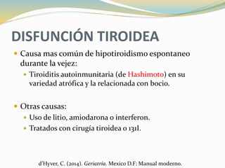 DISFUNCIÓN TIROIDEA
 Causa mas común de hipotiroidismo espontaneo
durante la vejez:
 Tiroiditis autoinmunitaria (de Hashimoto) en su
variedad atrófica y la relacionada con bocio.
 Otras causas:
 Uso de litio, amiodarona o interferon.
 Tratados con cirugía tiroidea o 131I.
d’Hyver, C. (2014). Geriatría. Mexico D.F: Manual moderno.
 