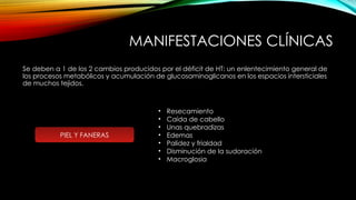 MANIFESTACIONES CLÍNICAS
Se deben a 1 de los 2 cambios producidos por el déficit de HT: un enlentecimiento general de
los procesos metabólicos y acumulación de glucosaminoglicanos en los espacios intersticiales
de muchos tejidos.
PIEL Y FANERAS
• Resecamiento
• Caída de cabello
• Unas quebradizas
• Edemas
• Palidez y frialdad
• Disminución de la sudoración
• Macroglosia
 