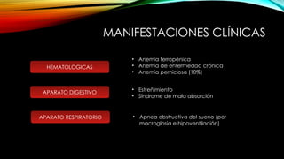 MANIFESTACIONES CLÍNICAS
APARATO DIGESTIVO
HEMATOLOGICAS
• Anemia ferropénica
• Anemia de enfermedad crónica
• Anemia perniciosa (10%)
• Estreñimiento
• Síndrome de mala absorción
APARATO RESPIRATORIO • Apnea obstructiva del sueno (por
macroglosia e hipoventilación)
 