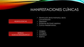 MANIFESTACIONES CLÍNICAS
NEUROLOGICAS
• Disminución de la memoria y de la
concentración
• Depresión
• Síndrome de túnel carpiano
• Coma mixedematoso
SISTEMA
MUSCULOESQUELETICO
• Mialgias
• Artralgias
• Debilidad
• Edema
 