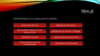 TRIAJE
SINTOMAS TIPICOS
TRATAMIENTO PREVIO CON I
RADIACTIVO
PRESENCIA DE BOCIO
HISTORIA FAMILIAR
CONTROVERSIAL EN LA POBLACION EN GENERAL
SINDROME DE DOWN Y TURNER
MEDICAMENTOS (LITIO,ETC)
OTRAS ENFERMEDADES
AUTOINMUNES
DISTURBIOS HIPOFISARIOS
 