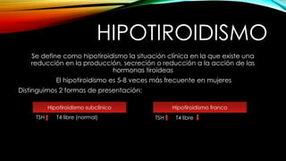 HIPOTIROIDISMO
Se define como hipotiroidismo la situación clínica en la que existe una
reducción en la producción, secreción o reducción a la acción de las
hormonas tiroideas
El hipotiroidismo es 5-8 veces más frecuente en mujeres
Distinguimos 2 formas de presentación:
Hipotiroidismo subclínico Hipotiroidismo franco
TSH T4 libre (normal) TSH T4 libre
 