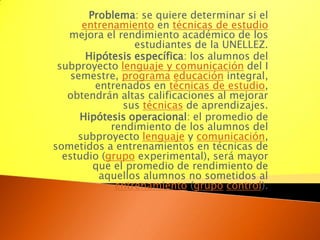 Problema: se quiere determinar si el entrenamiento en técnicas de estudio mejora el rendimiento académico de los estudiantes de la UNELLEZ. Hipótesis específica: los alumnos del subproyecto lenguaje y comunicación del I semestre, programaeducación integral, entrenados en técnicas de estudio, obtendrán altas calificaciones al mejorar sus técnicas de aprendizajes. Hipótesis operacional: el promedio de rendimiento de los alumnos del subproyecto lenguaje y comunicación, sometidos a entrenamientos en técnicas de estudio (grupo experimental), será mayor que el promedio de rendimiento de aquellos alumnos no sometidos al entrenamiento (grupocontrol). 