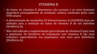 • As fontes de vitamina D alimentares são escassas e os seres humanos
dependem principalmente da produção cutânea catalisada pelos raios
UVB solares.
• A determinação do metabólito 25 hidroxivitamina D (25(OH)D) deve ser
utilizada para a avaliação do status de vitamina D de um indivíduo
(Evidência A).
• Não está indicada a suplementação generalizada de vitamina D para toda
a população. Os benefícios do tratamento com vitamina D são mais
evidentes especialmente nas populações com risco para deficiência
(Evidência A).
VITAMINA D
 